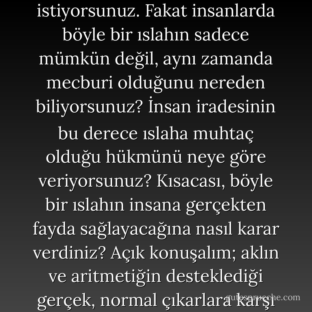 Baylar, bazı sorular içimi kemirip duruyor; ne olur bana bunların çözümünü verin. Mesela siz insanı eski alışkanlıklarından vazgeçirmek, iradesini bilimle, sağduyuyla bağdaşacak tarzda düzenlemek istiyorsunuz. Fakat insanlarda böyle bir ıslahın sadece mümkün değil, aynı zamanda mecburi olduğunu nereden biliyorsunuz? İnsan iradesinin bu derece ıslaha muhtaç olduğu hükmünü neye göre veriyorsunuz? Kısacası, böyle bir ıslahın insana gerçekten fayda sağlayacağına nasıl karar verdiniz? Açık konuşalım; aklın ve aritmetiğin desteklediği gerçek, normal çıkarlara karşı gelmemenin insan için daima faydalı olduğuna, hepimiz için bir kanun sayılacağına neden bu kadar kuvvetle eminsiniz? Bu şimdilik bir tahminden ibarettir. - Fyodor Dostoevsky