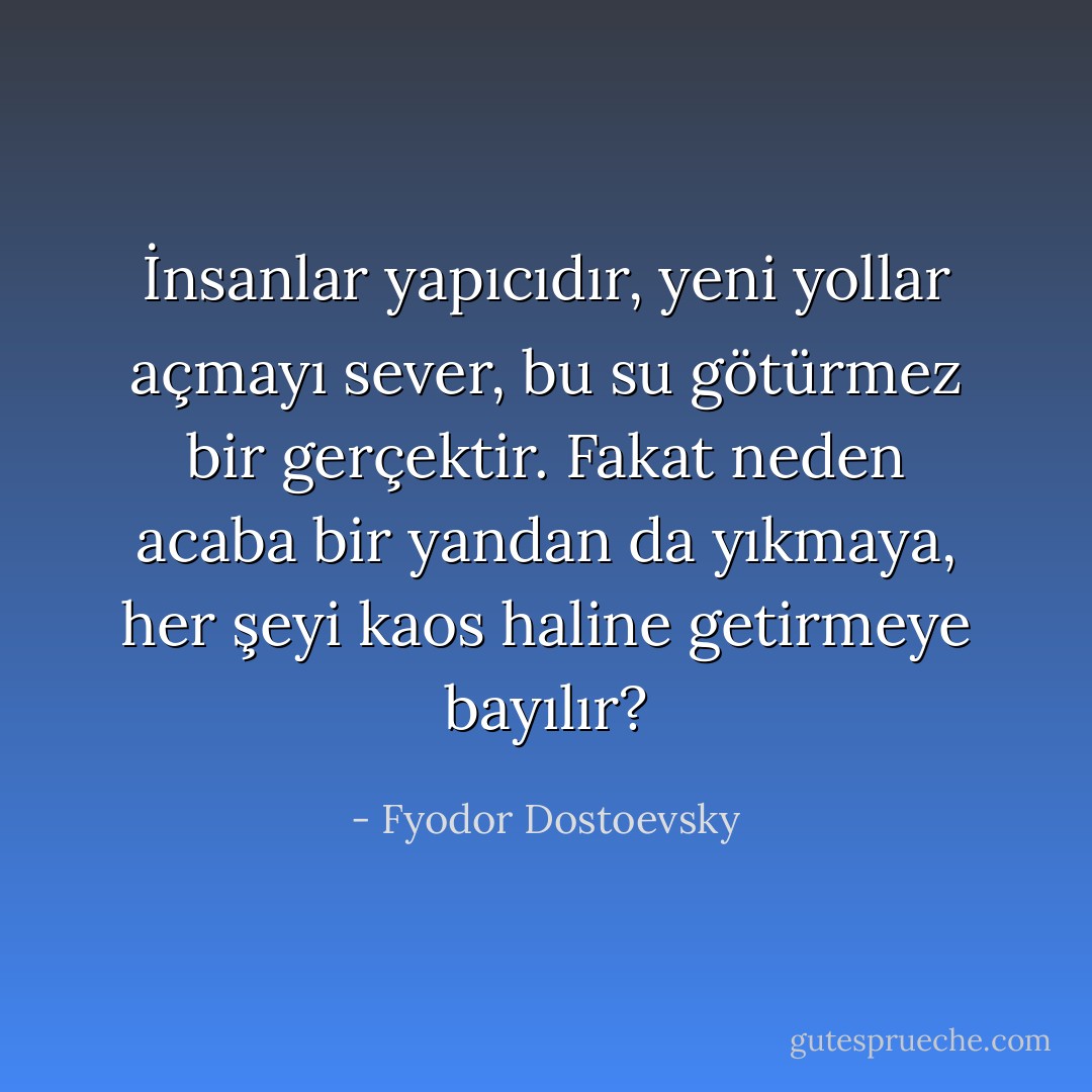 İnsanlar yapıcıdır, yeni yollar açmayı sever, bu su götürmez bir gerçektir. Fakat neden acaba bir yandan da yıkmaya, her şeyi kaos haline getirmeye bayılır? - Fyodor Dostoevsky