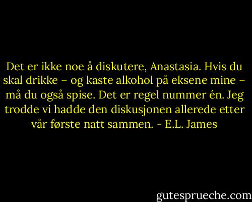 Det er ikke noe å diskutere, Anastasia. Hvis du skal drikke – og kaste alkohol på eksene mine – må du også spise. Det er regel nummer én. Jeg trodde vi hadde den diskusjonen allerede etter vår første natt sammen. - E.L. James