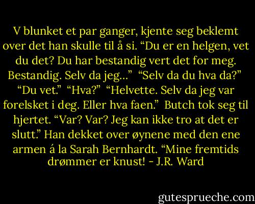 V blunket et par ganger, kjente seg beklemt over det han skulle til å si. “Du er en helgen, vet du det? Du har bestandig vert det for meg. Bestandig. Selv da jeg…” <br />“Selv da du hva da?” <br />“Du vet.” <br />“Hva?” <br />“Helvette. Selv da jeg var forelsket i deg. Eller hva faen.” <br />Butch tok seg til hjertet. “Var? Var? Jeg kan ikke tro at det er slutt.” Han dekket over øynene med den ene armen á la Sarah Bernhardt. “Mine fremtids drømmer er knust! - J.R. Ward