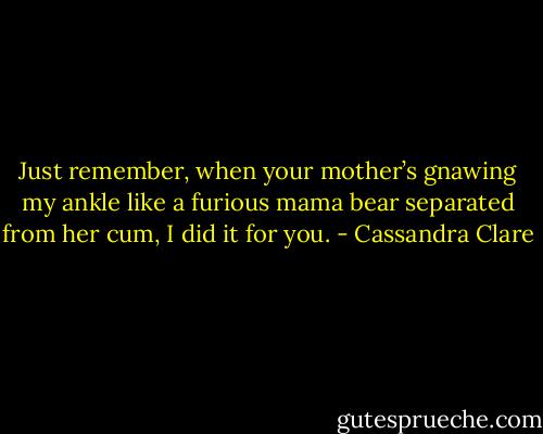 Just remember, when your mother’s gnawing my ankle like a furious mama bear separated from her cum, I did it for you. - Cassandra Clare