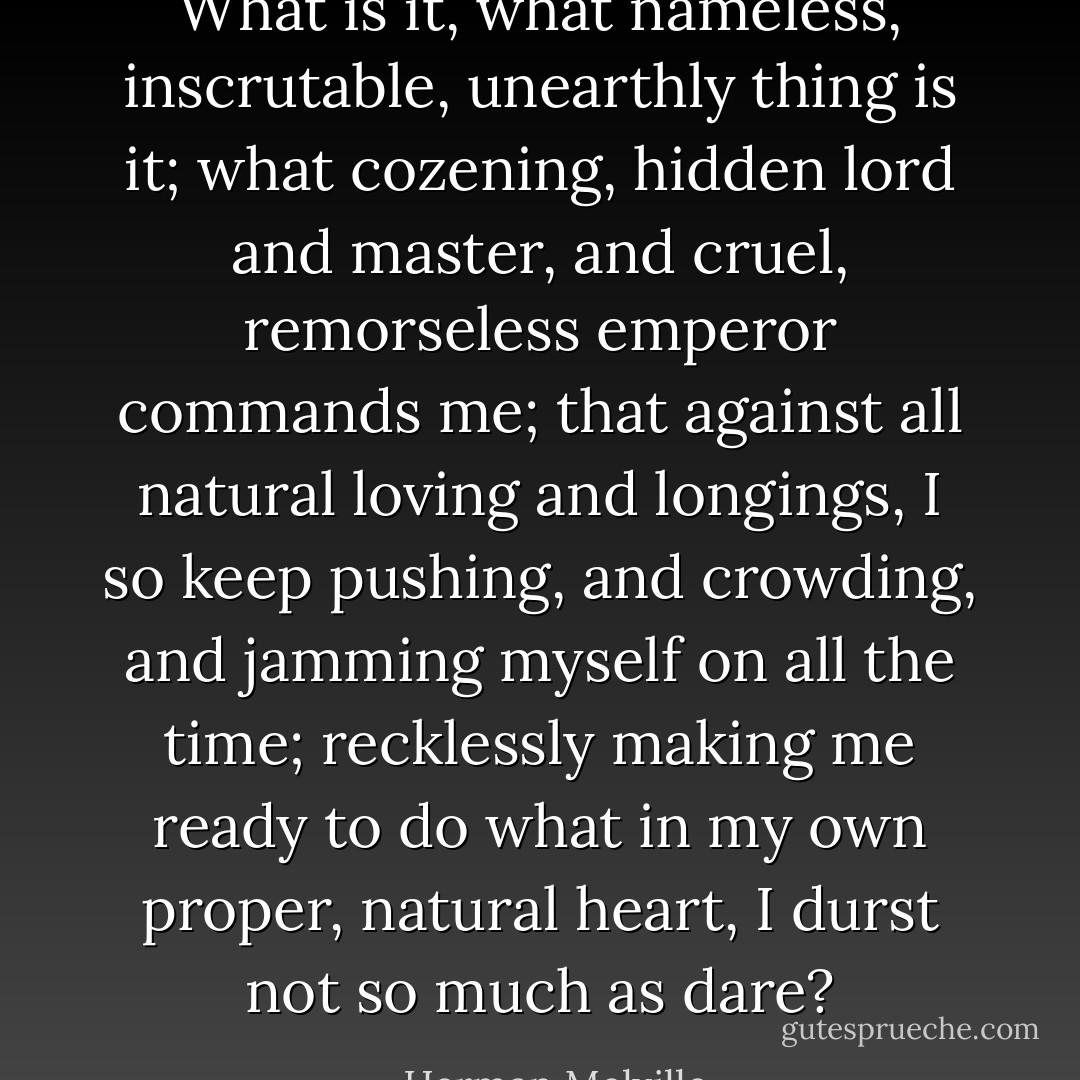 What is it, what nameless, inscrutable, unearthly thing is it; what cozening, hidden lord and master, and cruel, remorseless emperor commands me; that against all natural loving and longings, I so keep pushing, and crowding, and jamming myself on all the time; recklessly making me ready to do what in my own proper, natural heart, I durst not so much as dare? - Herman Melville