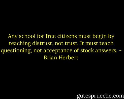Any school for free citizens must begin by teaching distrust, not trust. It must teach questioning, not acceptance of stock answers. - Brian Herbert