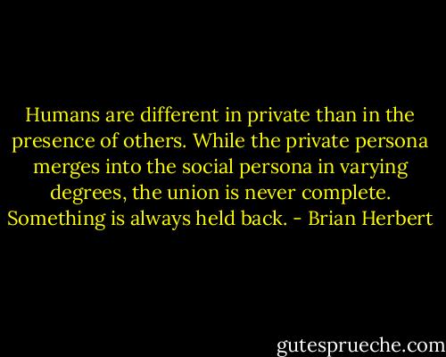 Humans are different in private than in the presence of others. While the private persona merges into the social persona in varying degrees, the union is never complete. Something is always held back. - Brian Herbert