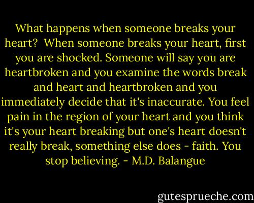 What happens when someone breaks your heart? <br />When someone breaks your heart, first you are shocked. Someone will say you are heartbroken and you examine the words break and heart and heartbroken and you immediately decide that it's inaccurate. You feel pain in the region of your heart and you think it's your heart breaking but one's heart doesn't really break, something else does - faith. You stop believing. - M.D. Balangue