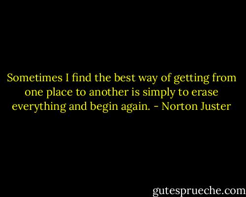 Sometimes I find the best way of getting from one place to another is simply to erase everything and begin again. - Norton Juster