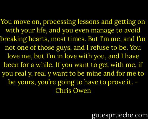 You move on, processing lessons and getting on with your life, and you even manage to avoid breaking hearts, most times. But I’m me, and I’m not one of those guys, and I refuse to be. You love me, but I’m in love with you, and I have been for a while. If you want to get with me, if you real y, real y want to be mine and for me to be yours, you’re going to have to prove it. - Chris Owen