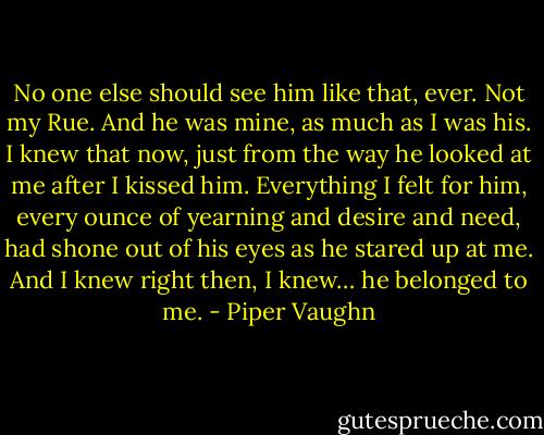 No one else should see him like that, ever. Not my Rue. And he was mine, as much as I was his. I knew that now, just from the way he looked at me after I kissed him. Everything I felt for him, every ounce of yearning and desire and need, had shone out of his eyes as he stared up at me. And I knew right then, I knew… he belonged to me. - Piper Vaughn