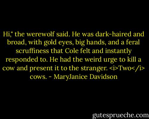 Hi," the werewolf said. He was dark-haired and broad, with gold eyes, big hands, and a feral scruffiness that Cole felt and instantly responded to. He had the weird urge to kill a cow and present it to the stranger. <i>Two</i> cows. - MaryJanice Davidson