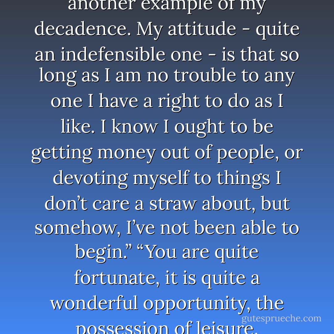 I have no profession. It is another example of my decadence. My attitude - quite an indefensible one - is that so long as I am no trouble to any one I have a right to do as I like. I know I ought to be getting money out of people, or devoting myself to things I don’t care a straw about, but somehow, I’ve not been able to begin.”<br />“You are quite fortunate, it is quite a wonderful opportunity, the possession of leisure. - E.M. Forster
