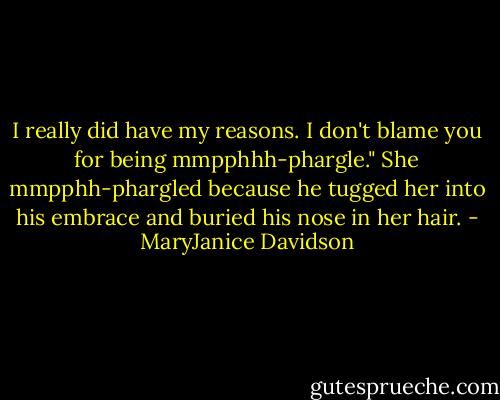 I really did have my reasons. I don't blame you for being mmpphhh-phargle."<br />She mmpphh-phargled because he tugged her into his embrace and buried his nose in her hair. - MaryJanice Davidson