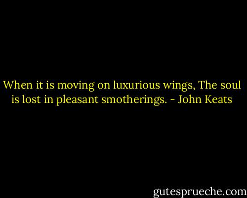 When it is moving on luxurious wings,<br />The soul is lost in pleasant smotherings. - John Keats