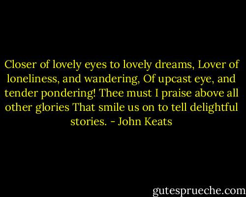 Closer of lovely eyes to lovely dreams,<br />Lover of loneliness, and wandering,<br />Of upcast eye, and tender pondering!<br />Thee must I praise above all other glories<br />That smile us on to tell delightful stories. - John Keats