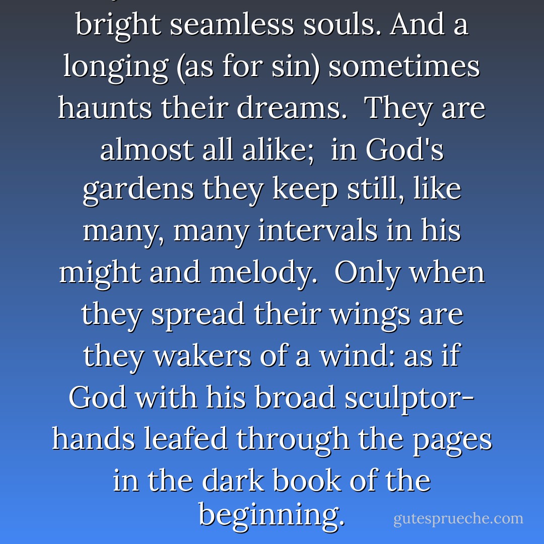 They all have tired mouths<br />and bright seamless souls.<br />And a longing (as for sin)<br />sometimes haunts their dreams.<br /><br />They are almost all alike; <br />in God's gardens they keep still,<br />like many, many intervals<br />in his might and melody.<br /><br />Only when they spread their wings<br />are they wakers of a wind:<br />as if God with his broad sculptor-<br />hands leafed through the pages<br />in the dark book of the beginning. - Rainer Maria Rilke