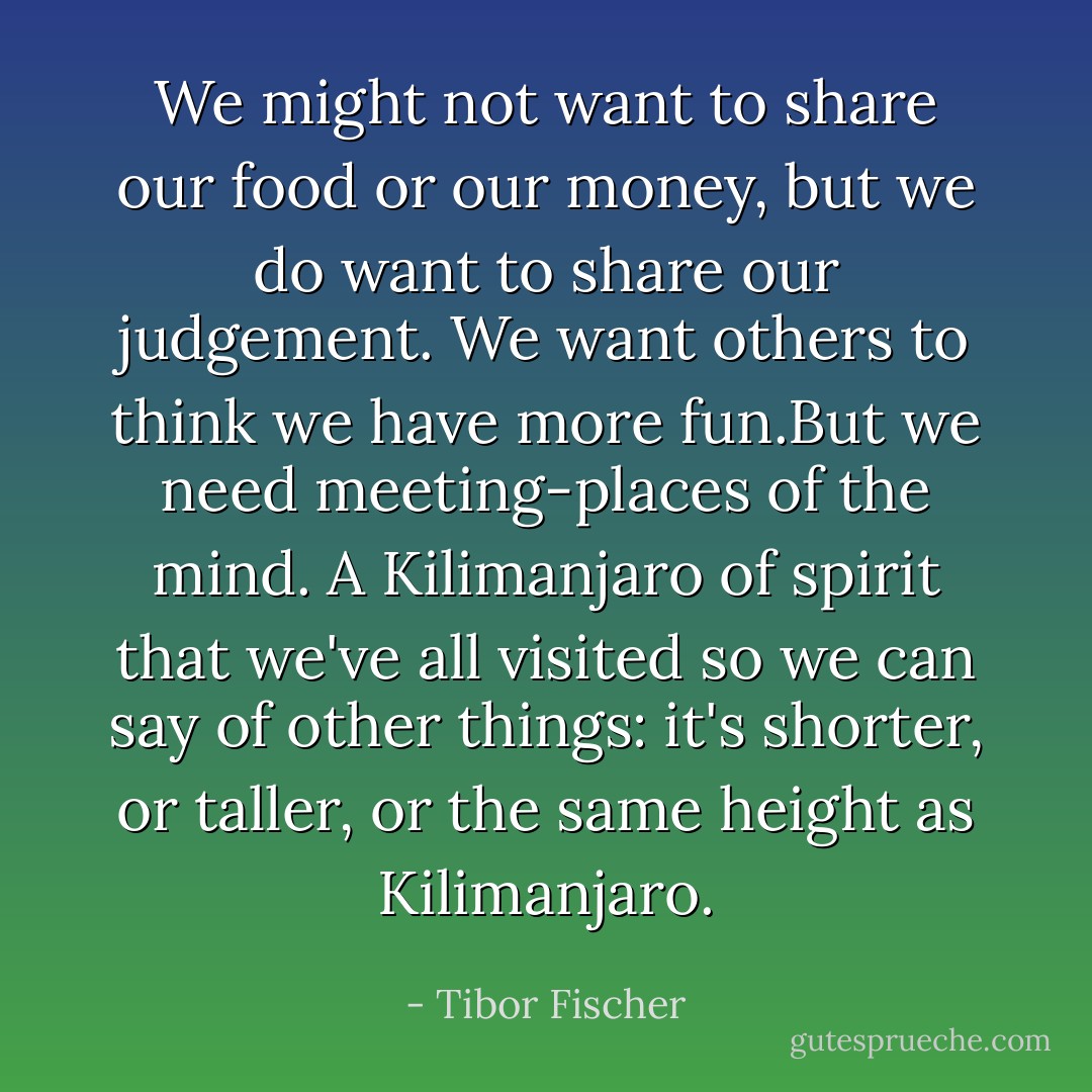 We might not want to share our food or our money, but we do want to share our judgement. We want others to think we have more fun.But we need meeting-places of the mind. A Kilimanjaro of spirit that we've all visited so we can say of other things: it's shorter, or taller, or the same height as Kilimanjaro. - Tibor Fischer
