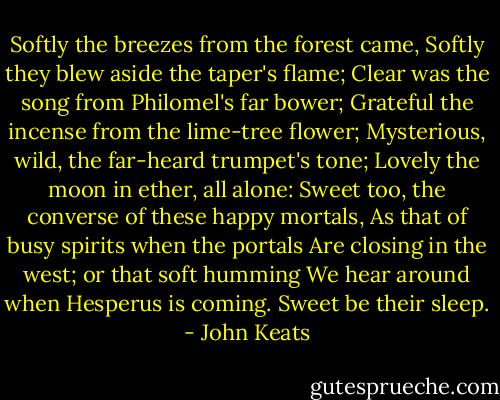 Softly the breezes from the forest came,<br />Softly they blew aside the taper's flame;<br />Clear was the song from Philomel's far bower;<br />Grateful the incense from the lime-tree flower;<br />Mysterious, wild, the far-heard trumpet's tone;<br />Lovely the moon in ether, all alone:<br />Sweet too, the converse of these happy mortals,<br />As that of busy spirits when the portals<br />Are closing in the west; or that soft humming<br />We hear around when Hesperus is coming.<br />Sweet be their sleep. - John Keats