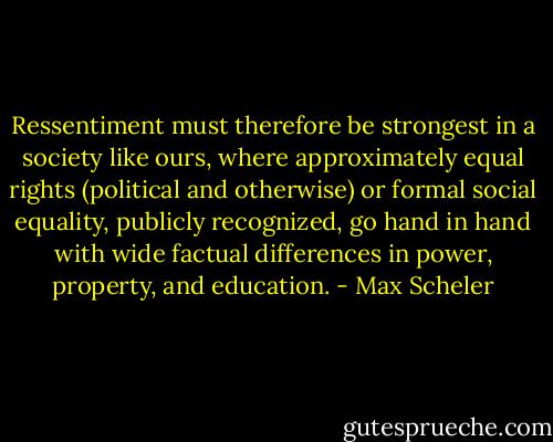 Ressentiment must therefore be strongest in a society like ours, where approximately equal rights (political and otherwise) or formal social equality, publicly recognized, go hand in hand with wide factual differences in power, property, and education. - Max Scheler