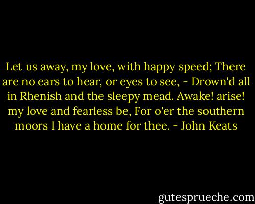 Let us away, my love, with happy speed;<br />There are no ears to hear, or eyes to see,<br />- Drown'd all in Rhenish and the sleepy mead.<br />Awake! arise! my love and fearless be,<br />For o'er the southern moors I have a home for thee. - John Keats