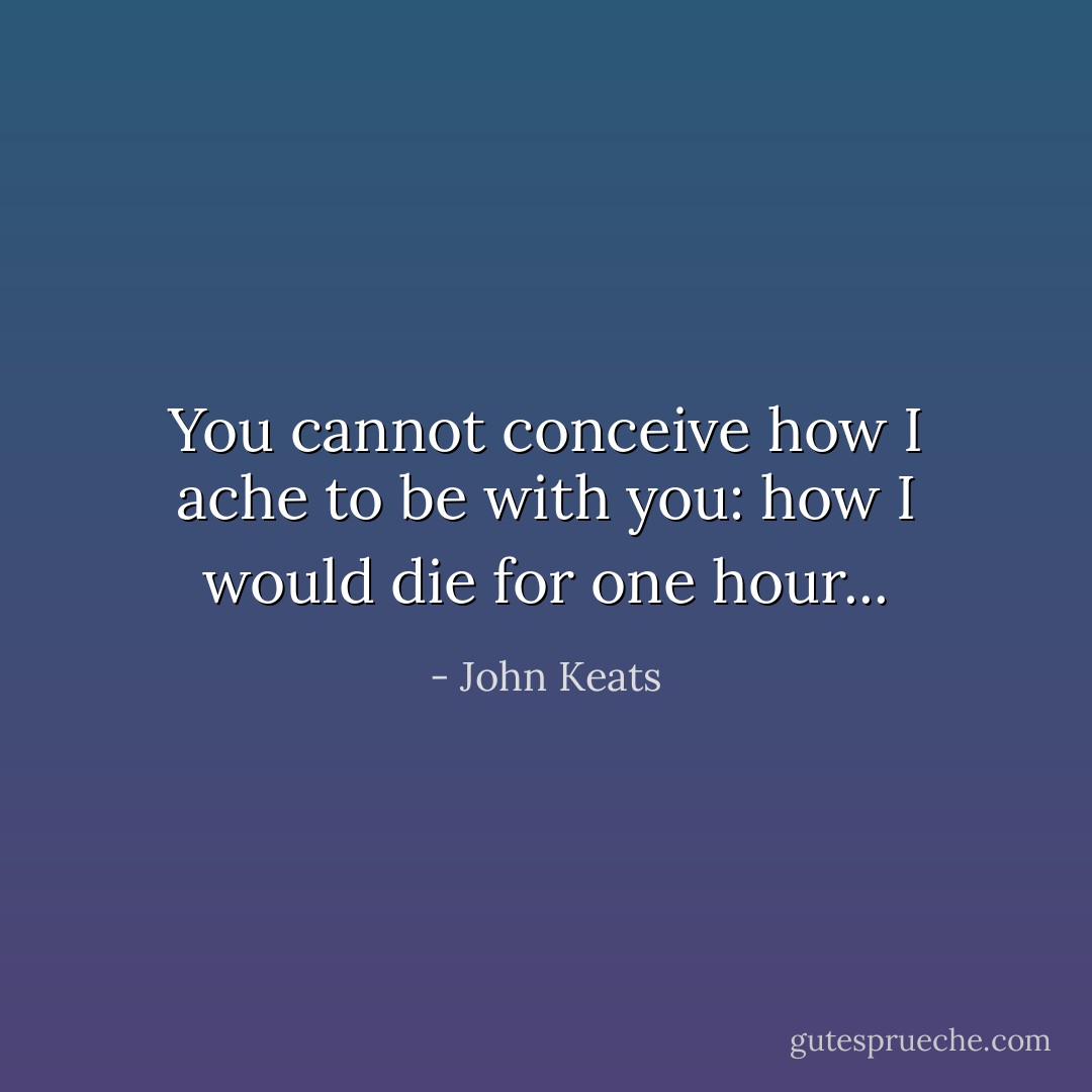 You cannot conceive how I ache to be with you: how I would die for one hour... - John Keats