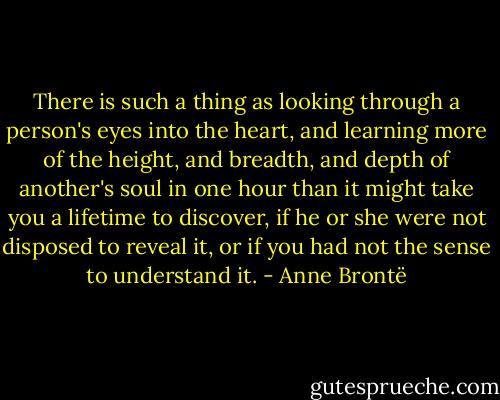 There is such a thing as looking through a person's eyes into the heart, and learning more of the height, and breadth, and depth of another's soul in one hour than it might take you a lifetime to discover, if he or she were not disposed to reveal it, or if you had not the sense to understand it. - Anne Brontë