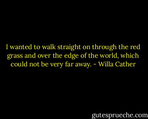 I wanted to walk straight on through the red grass and over the edge of the world, which could not be very far away. - Willa Cather