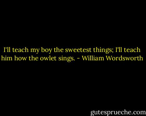 I'll teach my boy the sweetest things;<br />I'll teach him how the owlet sings. - William Wordsworth