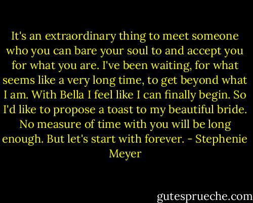 It's an extraordinary thing to meet someone who you can bare your soul to and accept you for what you are. I've been waiting, for what seems like a very long time, to get beyond what I am. With Bella I feel like I can finally begin. So I'd like to propose a toast to my beautiful bride. No measure of time with you will be long enough. But let's start with forever. - Stephenie Meyer