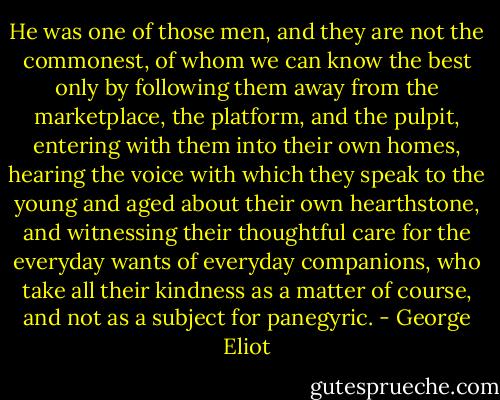 He was one of those men, and they are not the commonest, of whom we can know the best only by following them away from the marketplace, the platform, and the pulpit, entering with them into their own homes, hearing the voice with which they speak to the young and aged about their own hearthstone, and witnessing their thoughtful care for the everyday wants of everyday companions, who take all their kindness as a matter of course, and not as a subject for panegyric. - George Eliot