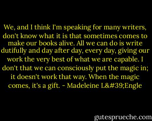 We, and I think I'm speaking for many writers, don't know what it is that sometimes comes to make our books alive. All we can do is write dutifully and day after day, every day, giving our work the very best of what we are capable. I don't that we can consciously put the magic in; it doesn't work that way. When the magic comes, it's a gift. - Madeleine L'Engle