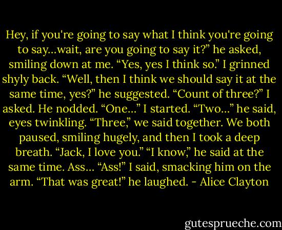 Hey, if you're going to say what I think you're going to say…wait, are you going to say it?” he asked, smiling down at me.<br />“Yes, yes I think so.” I grinned shyly back.<br />“Well, then I think we should say it at the same time, yes?” he suggested.<br />“Count of three?” I asked. He nodded.<br />“One…” I started.<br />“Two…” he said, eyes twinkling.<br />“Three,” we said together. We both paused, smiling hugely, and then I took a deep breath.<br />“Jack, I love you.”<br />“I know,” he said at the same time.<br />Ass…<br />“Ass!” I said, smacking him on the arm.<br />“That was great!” he laughed. - Alice Clayton