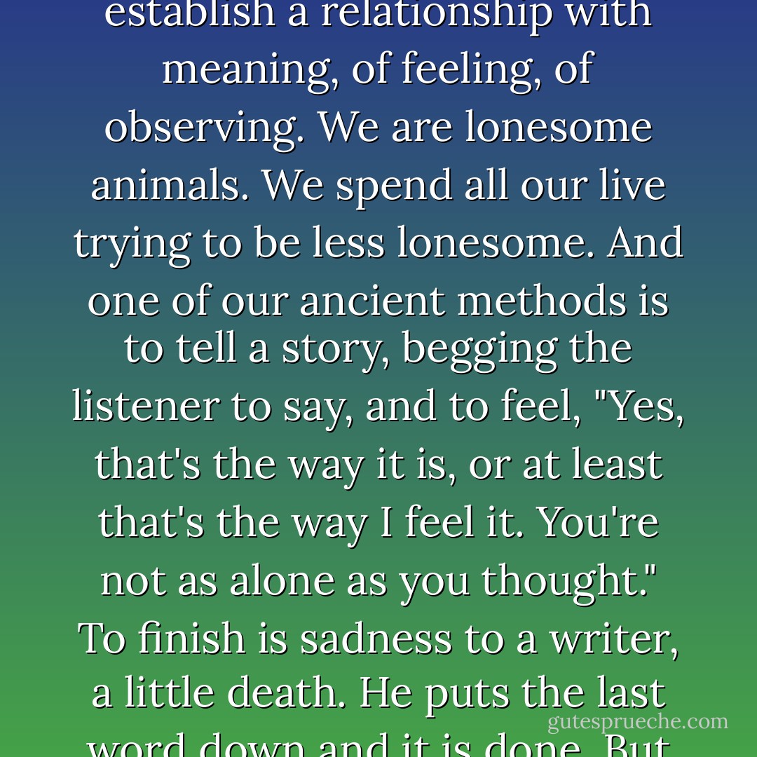 A writer out of loneliness is trying to communicate like a distant star sending signals. He isn't telling, or teaching, or ordering. Rather, he seeks to establish a relationship with meaning, of feeling, of observing. We are lonesome animals. We spend all our live trying to be less lonesome. And one of our ancient methods is to tell a story, begging the listener to say, and to feel, "Yes, that's the way it is, or at least that's the way I feel it. You're not as alone as you thought." To finish is sadness to a writer, a little death. He puts the last word down and it is done. But it isn't really done. The story goes on and leaves the writer behind, for no story is ever done. - John Steinbeck