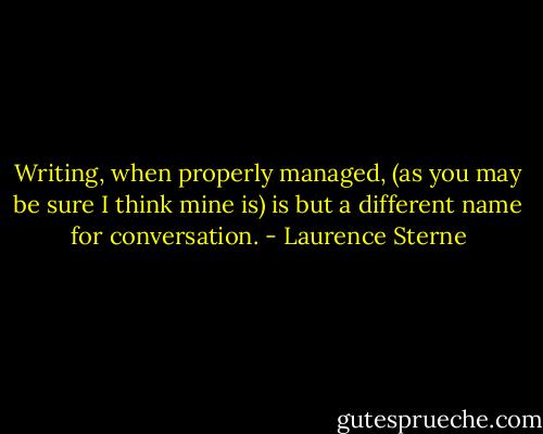 Writing, when properly managed, (as you may be sure I think mine is) is but a different name for conversation. - Laurence Sterne