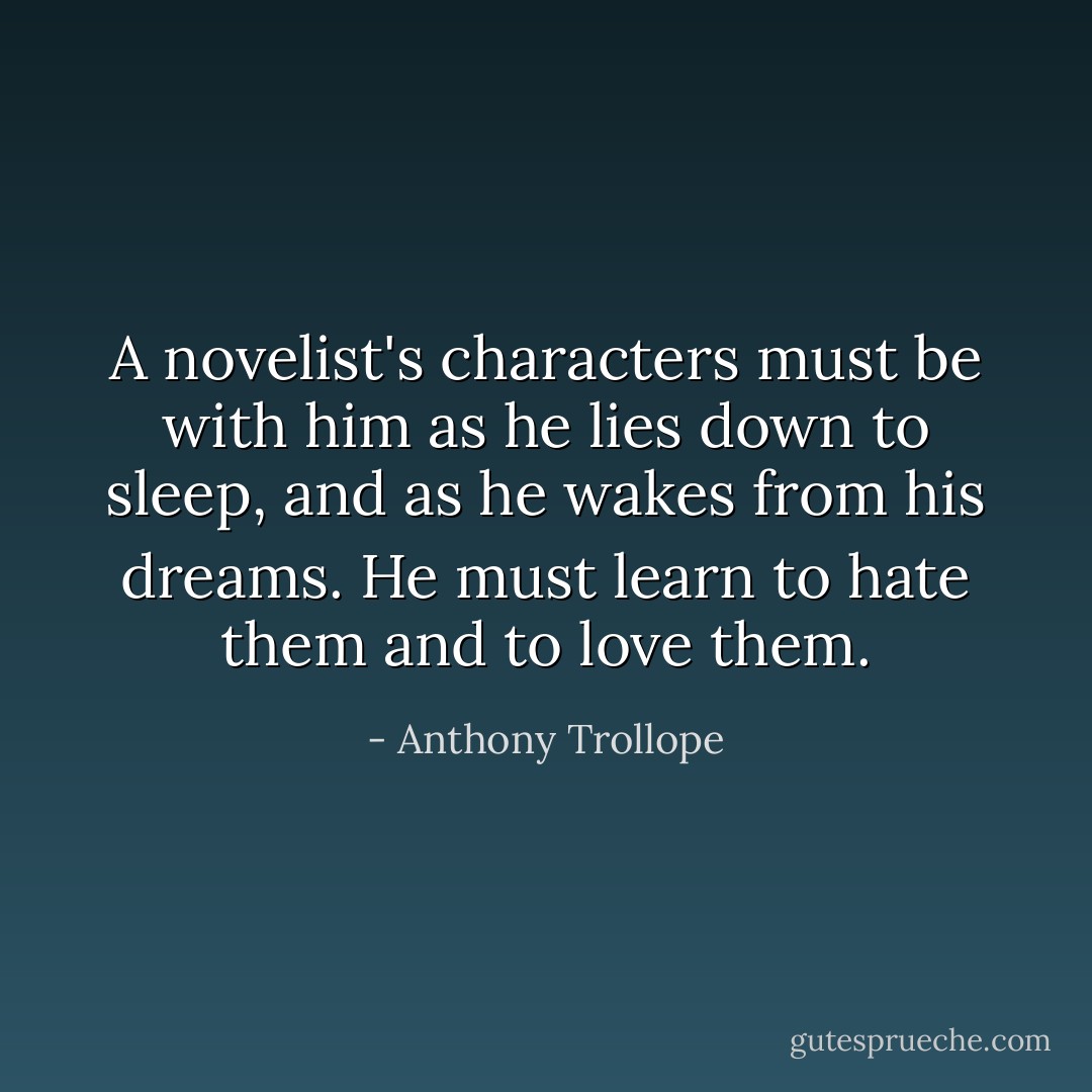 A novelist's characters must be with him as he lies down to sleep, and as he wakes from his dreams. He must learn to hate them and to love them. - Anthony Trollope