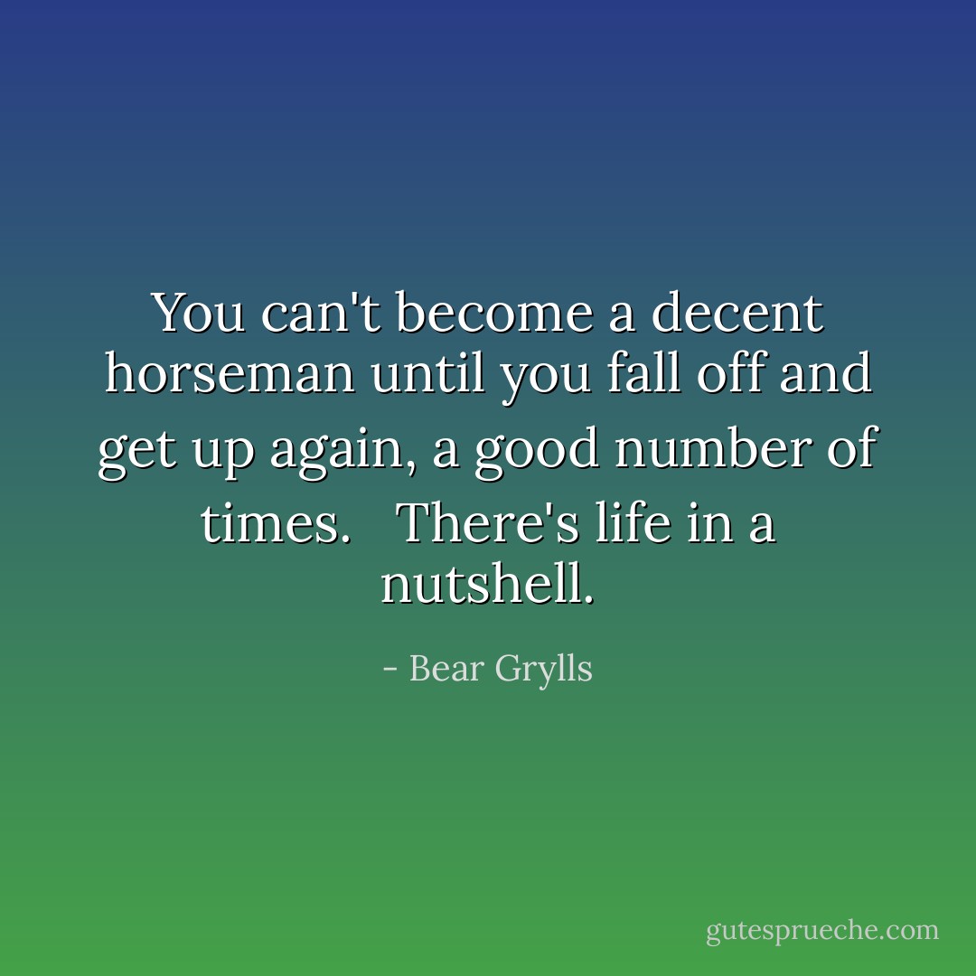 You can't become a decent horseman until you fall off and get up again, a good number of times. <br /> There's life in a nutshell. - Bear Grylls