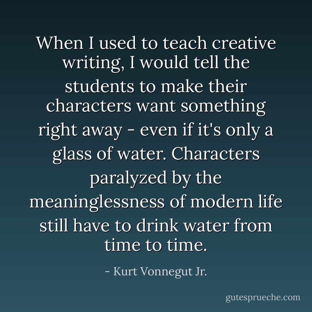 When I used to teach creative writing, I would tell the students to make their characters want something right away - even if it's only a glass of water. Characters paralyzed by the meaninglessness of modern life still have to drink water from time to time. - Kurt Vonnegut Jr.