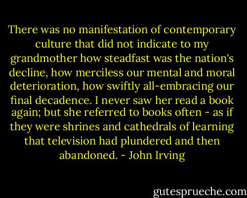 There was no manifestation of contemporary culture that did not indicate to my grandmother how steadfast was the nation's decline, how merciless our mental and moral deterioration, how swiftly all-embracing our final decadence. I never saw her read a book again; but she referred to books often - as if they were shrines and cathedrals of learning that television had plundered and then abandoned. - John Irving