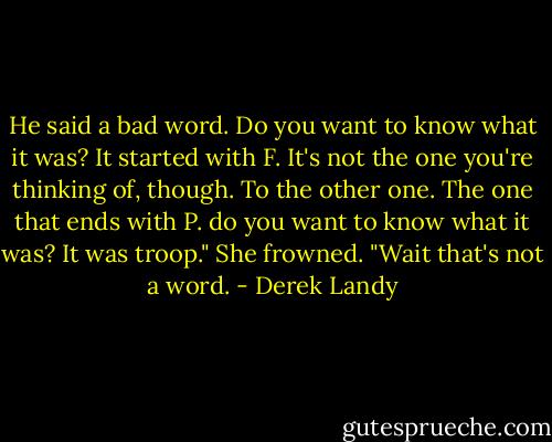He said a bad word. Do you want to know what it was? It started with F. It's not the one you're thinking of, though. To the other one. The one that ends with P. do you want to know what it was? It was troop." She frowned. "Wait that's not a word. - Derek Landy