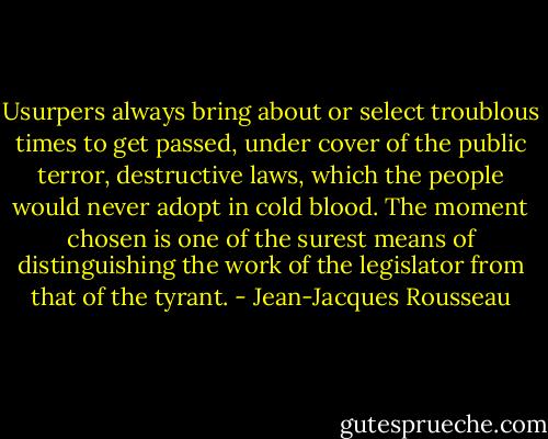 Usurpers always bring about or select troublous times to get passed, under cover of the public terror, destructive laws, which the people would never adopt in cold blood. The moment chosen is one of the surest means of distinguishing the work of the legislator from that of the tyrant. - Jean-Jacques Rousseau
