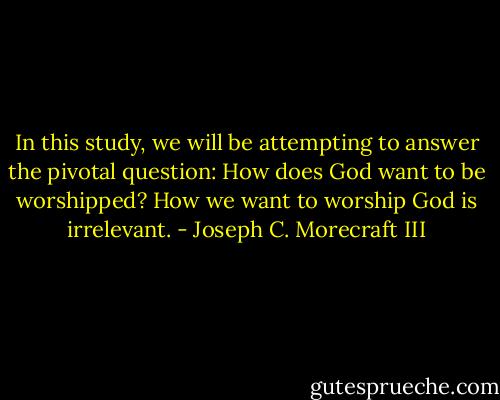 In this study, we will be attempting to answer the pivotal question: How does God want to be worshipped? How we want to worship God is irrelevant. - Joseph C. Morecraft III
