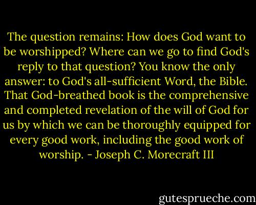 The question remains: How does God want to be worshipped? Where can we go to find God's reply to that question? You know the only answer: to God's all-sufficient Word, the Bible. That God-breathed book is the comprehensive and completed revelation of the will of God for us by which we can be thoroughly equipped for every good work, including the good work of worship. - Joseph C. Morecraft III