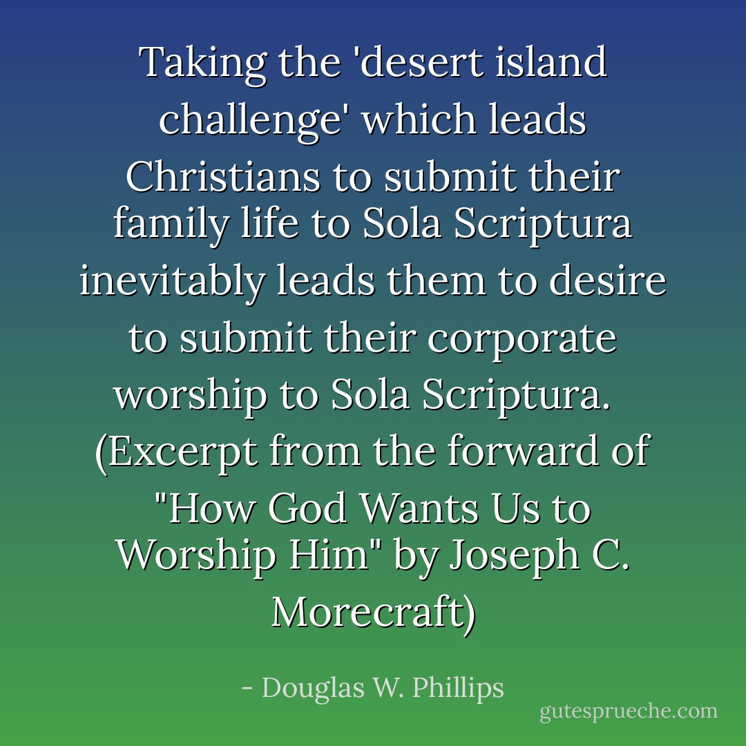 Taking the 'desert island challenge' which leads Christians to submit their family life to Sola Scriptura inevitably leads them to desire to submit their corporate worship to Sola Scriptura. <br /><br />(Excerpt from the forward of "How God Wants Us to Worship Him" by Joseph C. Morecraft) - Douglas W. Phillips
