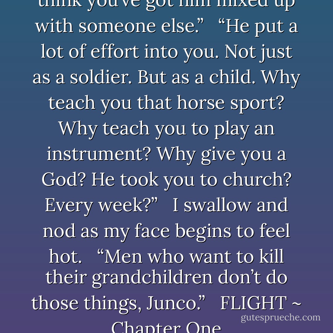 He wasn’t that careful, Lucan. I think you’ve got him mixed up with someone else.”<br /><br /><br />“He put a lot of effort into you. Not just as a soldier. But as a child. Why teach you that horse sport? Why teach you to play an instrument? Why give you a God? He took you to church? Every week?”<br /><br /><br />I swallow and nod as my face begins to feel hot.<br /><br /><br />“Men who want to kill their grandchildren don’t do those things, Junco.”<br /><br /><br />FLIGHT ~ Chapter One - J.A. Huss