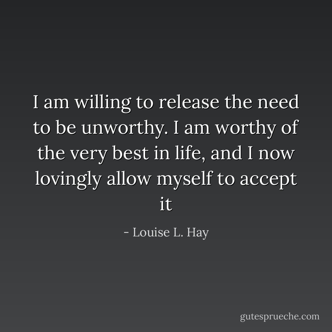 I am willing to release the need to be unworthy. I am worthy of the very best in life, and I now lovingly allow myself to accept it - Louise L. Hay