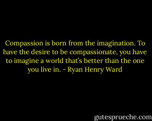 Compassion is born from the imagination. To have the desire to be compassionate, you have to imagine a world that’s better than the one you live in. - Ryan Henry Ward