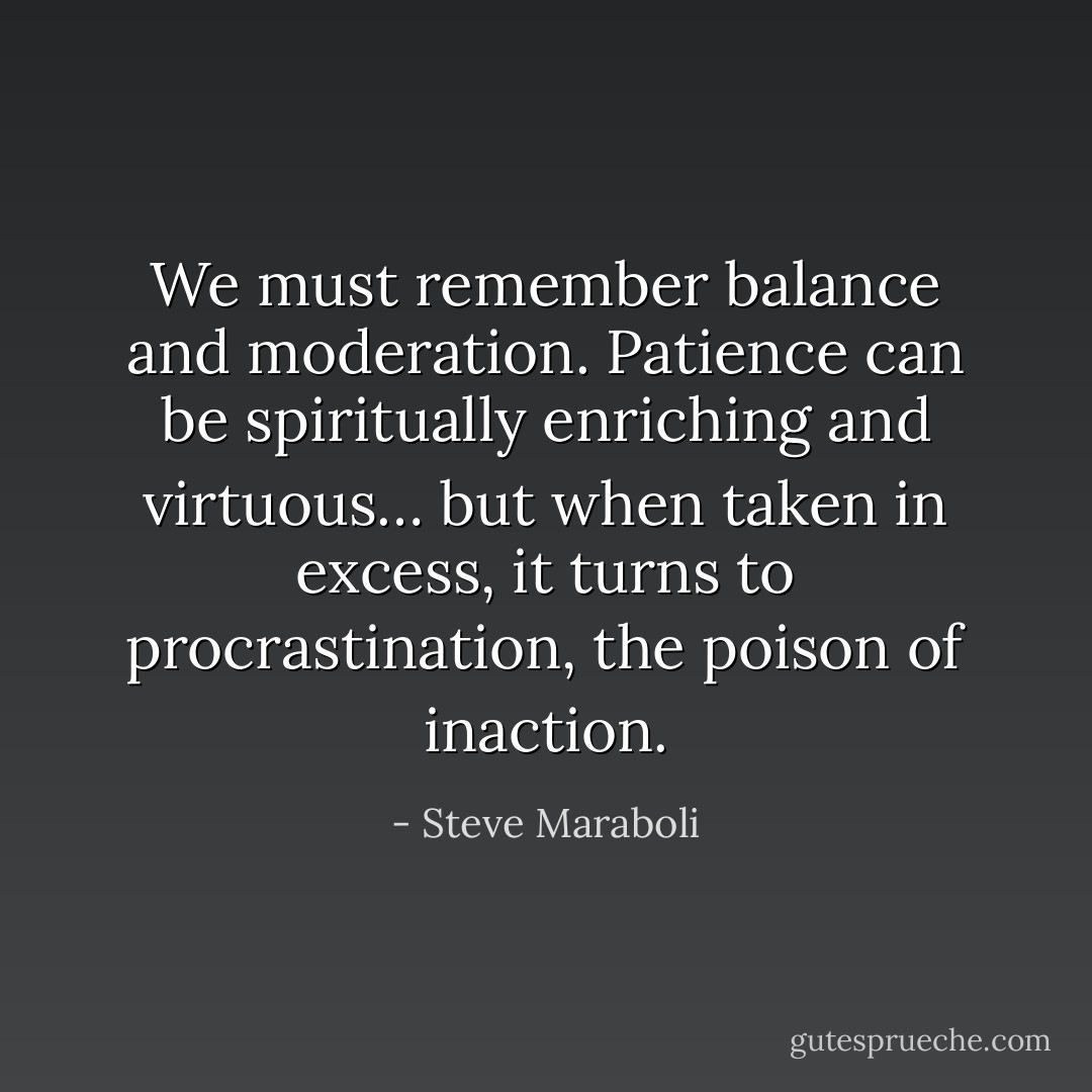 We must remember balance and moderation. Patience can be spiritually enriching and virtuous… but when taken in excess, it turns to procrastination, the poison of inaction. - Steve Maraboli