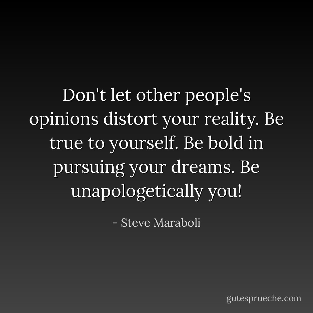 Don't let other people's opinions distort your reality. Be true to yourself. Be bold in pursuing your dreams. Be unapologetically you! - Steve Maraboli