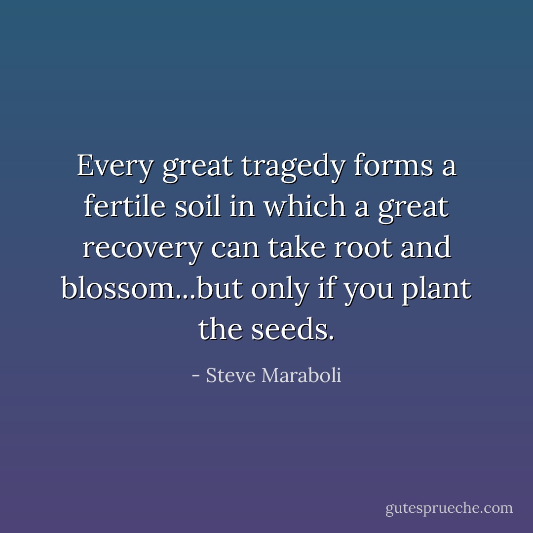 Every great tragedy forms a fertile soil in which a great recovery can take root and blossom...but only if you plant the seeds. - Steve Maraboli