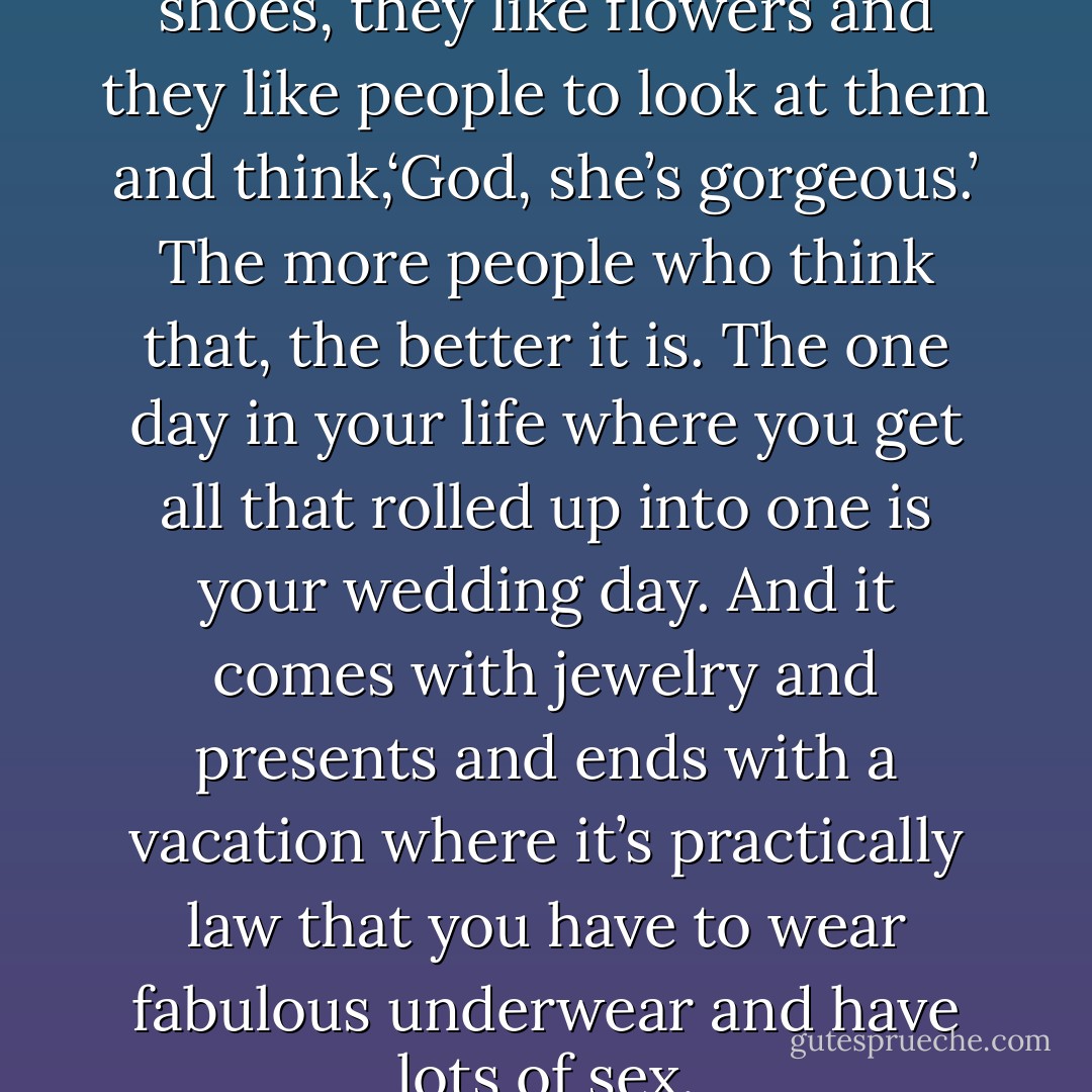 Women like clothes, they like shoes, they like flowers and they like people to look at them and think,‘God, she’s gorgeous.’ The more people who think that, the better it is. The one day in your life where you get all that rolled up into one is your wedding day. And it<br />comes with jewelry and presents and ends<br />with a vacation where it’s practically law that you have to wear fabulous underwear and have lots of sex. - Kristen Ashley