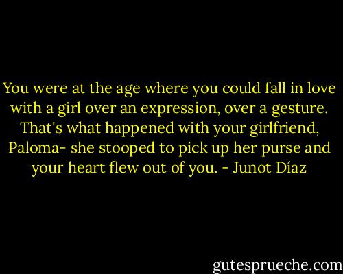 You were at the age where you could fall in love with a girl over an expression, over a gesture. That's what happened with your girlfriend, Paloma- she stooped to pick up her purse and your heart flew out of you. - Junot Díaz