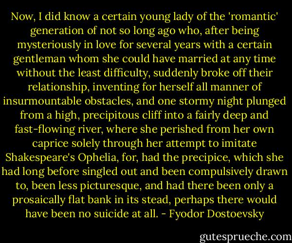 Now, I did know a certain young lady of the 'romantic' generation of not so long ago who, after being mysteriously in love for several years with a certain gentleman whom she could have married at any time without the least difficulty, suddenly broke off their relationship, inventing for herself all manner of insurmountable obstacles, and one stormy night plunged from a high, precipitous cliff into a fairly deep and fast-flowing river, where she perished from her own caprice solely through her attempt to imitate Shakespeare's Ophelia, for, had the precipice, which she had long before singled out and been compulsively drawn to, been less picturesque, and had there been only a prosaically flat bank in its stead, perhaps there would have been no suicide at all. - Fyodor Dostoevsky